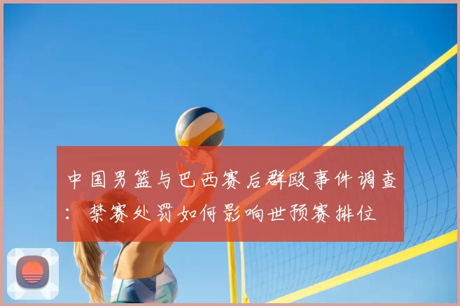 中国男篮与巴西赛后群殴事件调查：禁赛处罚如何影响世预赛排位