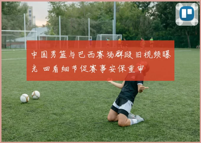 中国男篮与巴西赛场群殴旧视频曝光 回看细节促赛事安保重审