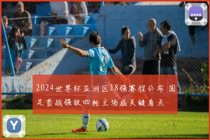 2024世界杯亚洲区18强赛程公布 国足首战强敌四轮主场成关键看点