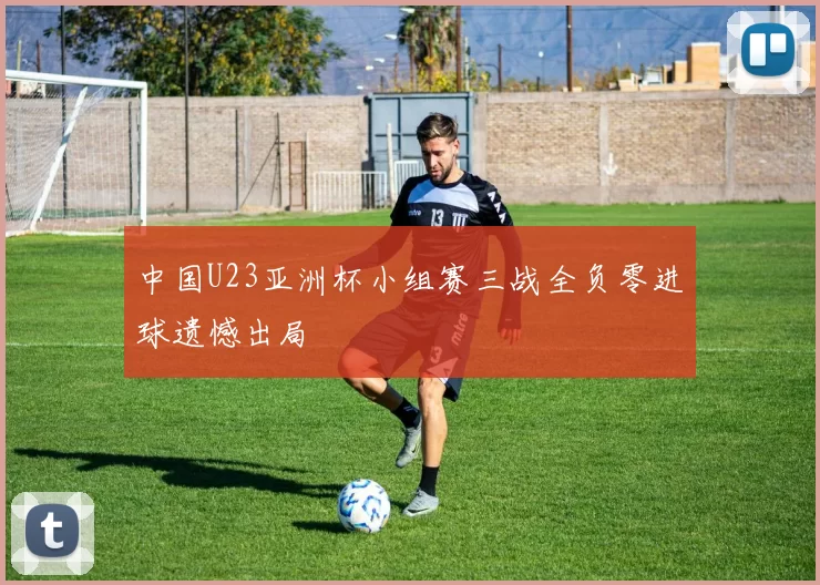 中国U23亚洲杯小组赛三战全负零进球遗憾出局