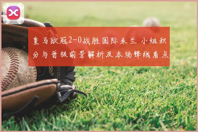 皇马欧冠2-0战胜国际米兰 小组积分与晋级前景解析及本场锋线看点