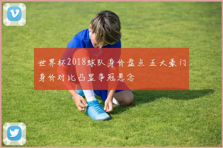 世界杯2018球队身价盘点 五大豪门身价对比凸显争冠悬念
