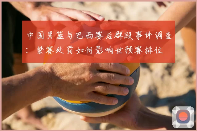 中国男篮与巴西赛后群殴事件调查：禁赛处罚如何影响世预赛排位