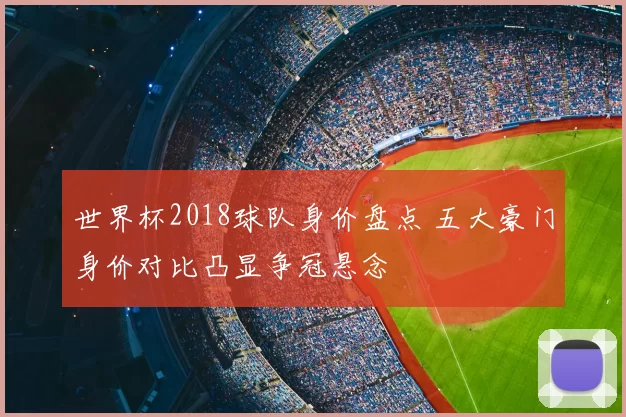 世界杯2018球队身价盘点 五大豪门身价对比凸显争冠悬念