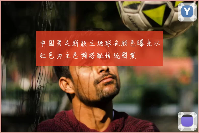 中国男足新款主场球衣颜色曝光以红色为主色调搭配传统图案