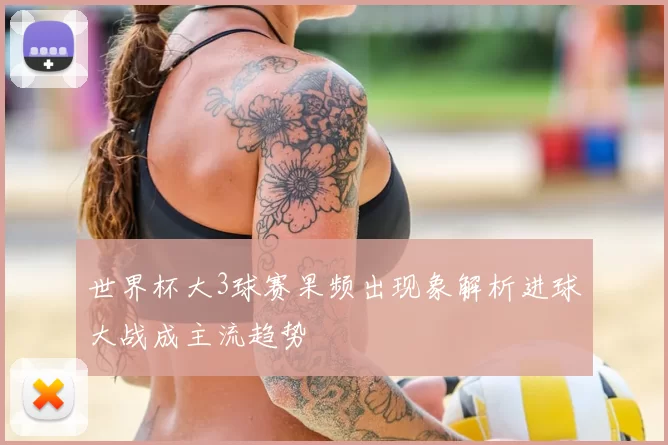世界杯大3球赛果频出现象解析进球大战成主流趋势