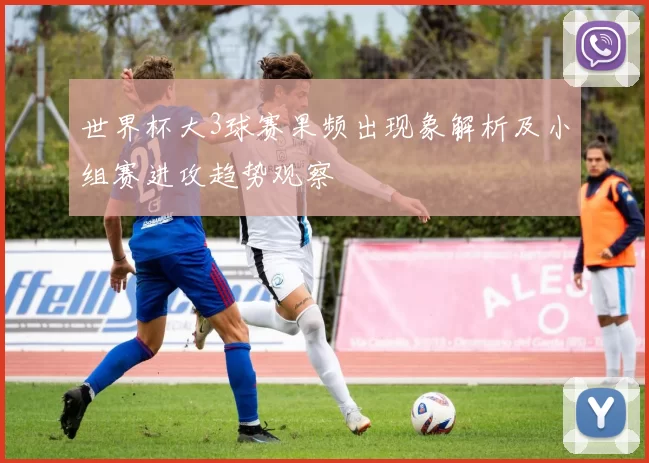 世界杯大3球赛果频出现象解析及小组赛进攻趋势观察