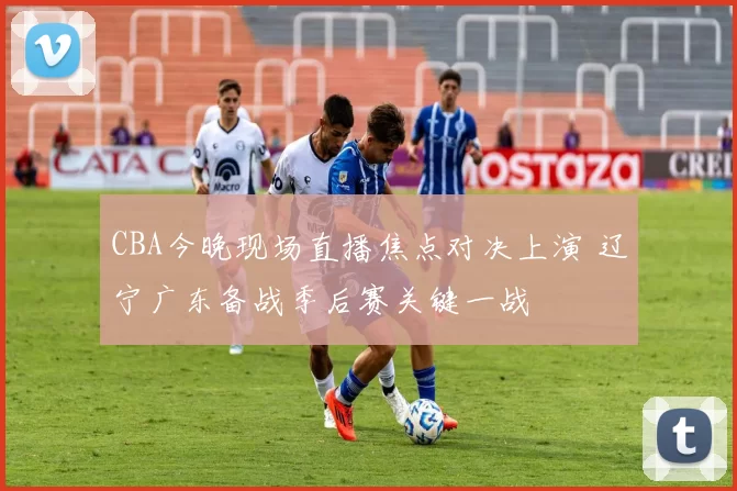 CBA今晚现场直播焦点对决上演 辽宁广东备战季后赛关键一战