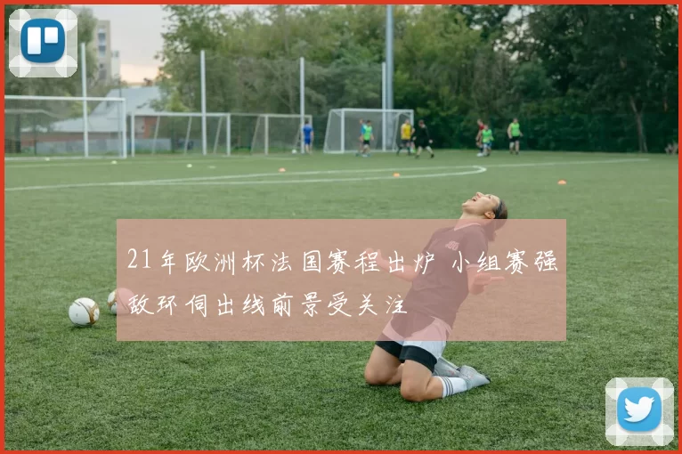 21年欧洲杯法国赛程出炉 小组赛强敌环伺出线前景受关注