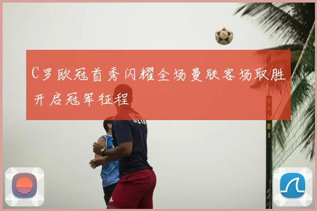 C罗欧冠首秀闪耀全场曼联客场取胜开启冠军征程