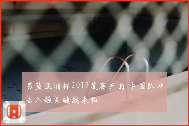 男篮亚洲杯2017复赛开打 中国队冲击八强关键战来临