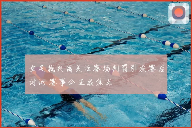 女足裁判高关注赛场判罚引发赛后讨论 赛事公正成焦点