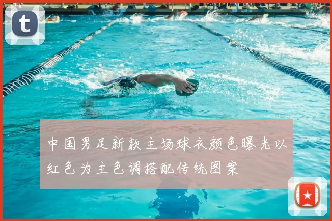 中国男足新款主场球衣颜色曝光以红色为主色调搭配传统图案
