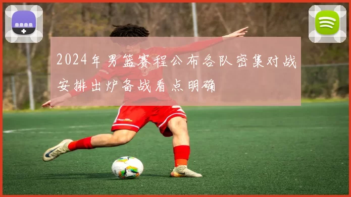 2024年男篮赛程公布各队密集对战安排出炉备战看点明确