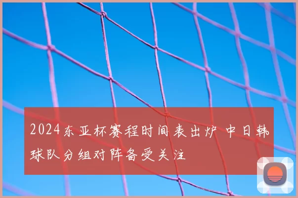2024东亚杯赛程时间表出炉 中日韩球队分组对阵备受关注