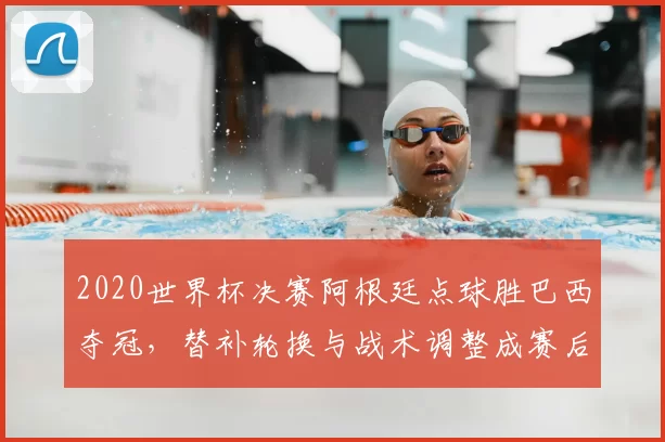 2020世界杯决赛阿根廷点球胜巴西夺冠，替补轮换与战术调整成赛后焦点
