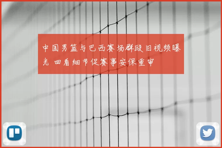 中国男篮与巴西赛场群殴旧视频曝光 回看细节促赛事安保重审