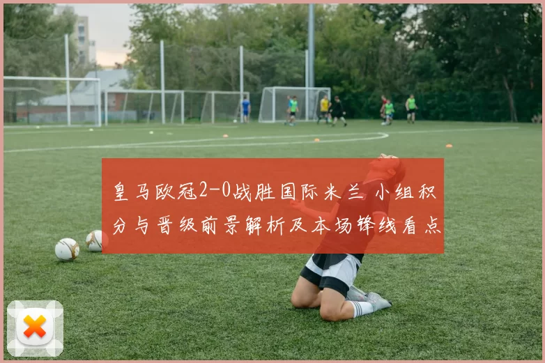 皇马欧冠2-0战胜国际米兰 小组积分与晋级前景解析及本场锋线看点