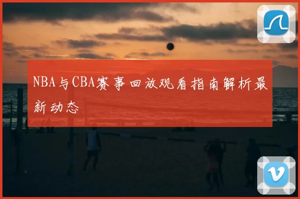 NBA与CBA赛事回放观看指南解析最新动态