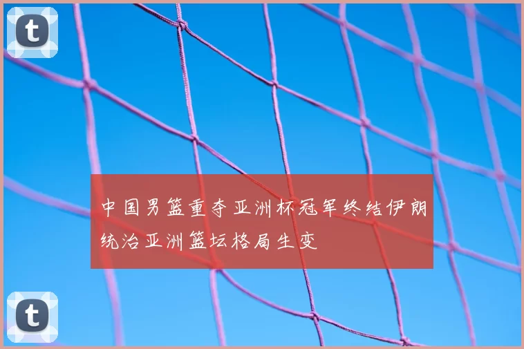 中国男篮重夺亚洲杯冠军终结伊朗统治亚洲篮坛格局生变