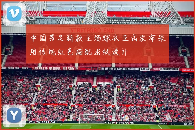 中国男足新款主场球衣正式发布采用传统红色搭配龙纹设计