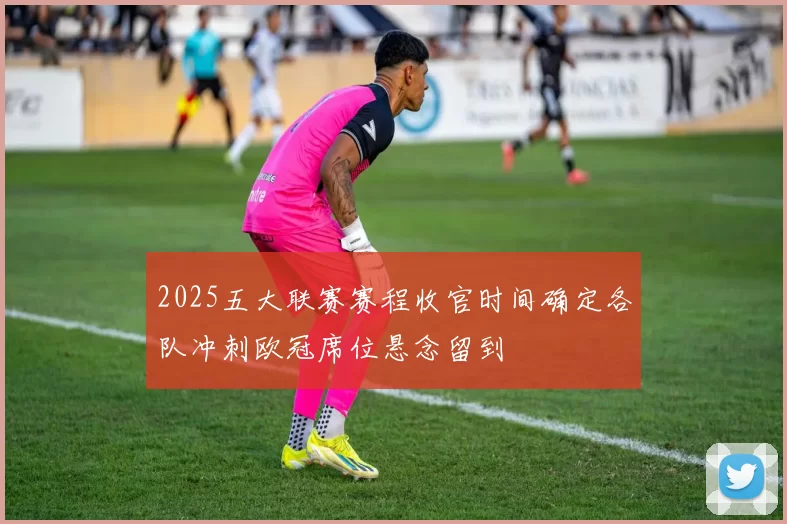 2025五大联赛赛程收官时间确定各队冲刺欧冠席位悬念留到
