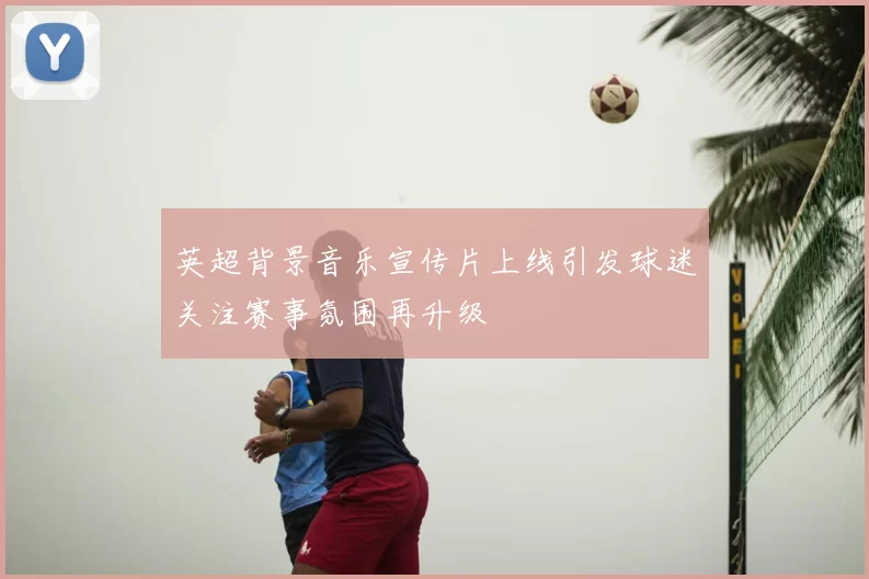 英超背景音乐宣传片上线引发球迷关注赛事氛围再升级