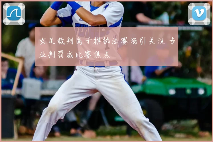 女足裁判高子棋执法赛场引关注 专业判罚成比赛焦点