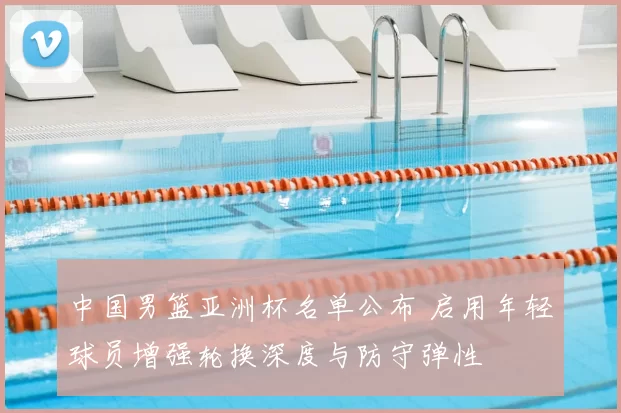 中国男篮亚洲杯名单公布 启用年轻球员增强轮换深度与防守弹性