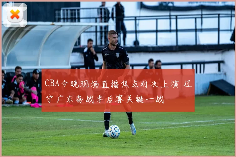 CBA今晚现场直播焦点对决上演 辽宁广东备战季后赛关键一战