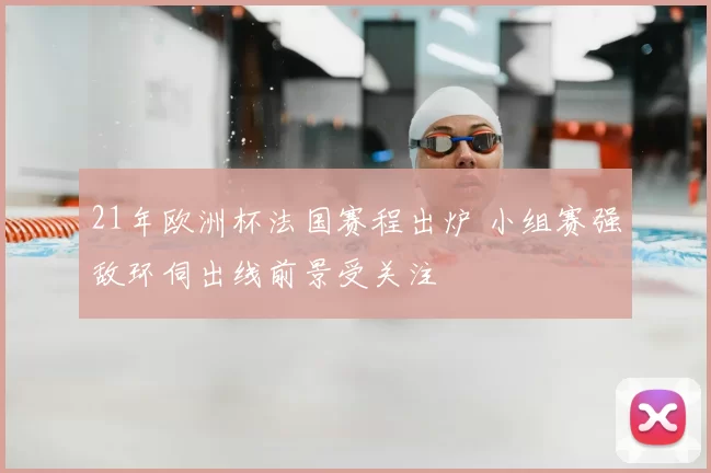 21年欧洲杯法国赛程出炉 小组赛强敌环伺出线前景受关注