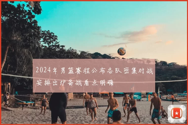 2024年男篮赛程公布各队密集对战安排出炉备战看点明确