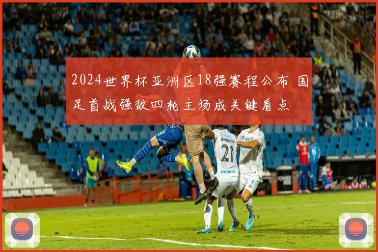 2024世界杯亚洲区18强赛程公布 国足首战强敌四轮主场成关键看点