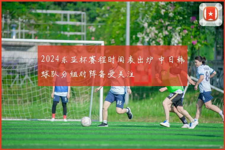 2024东亚杯赛程时间表出炉 中日韩球队分组对阵备受关注