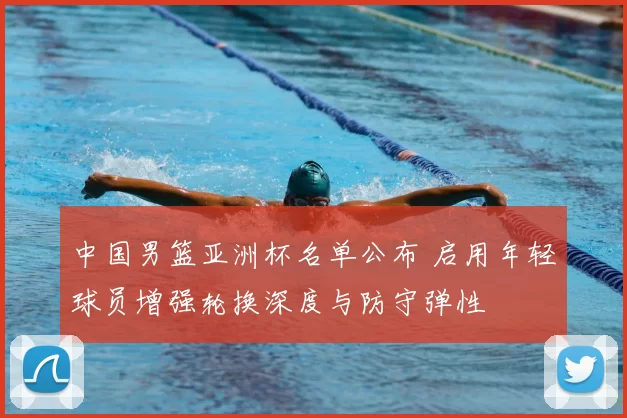 中国男篮亚洲杯名单公布 启用年轻球员增强轮换深度与防守弹性