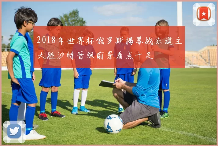 2018年世界杯俄罗斯揭幕战东道主大胜沙特晋级前景看点十足