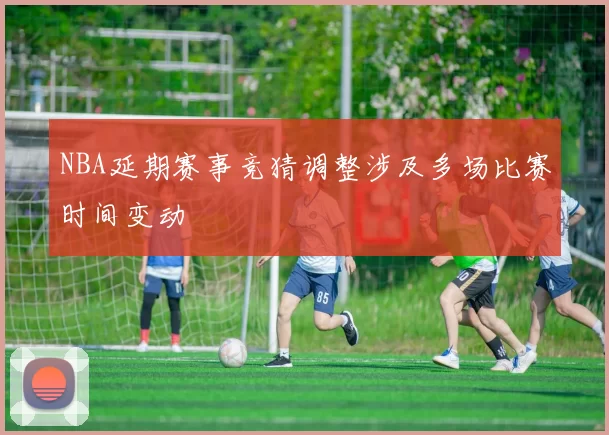 NBA延期赛事竞猜调整涉及多场比赛时间变动