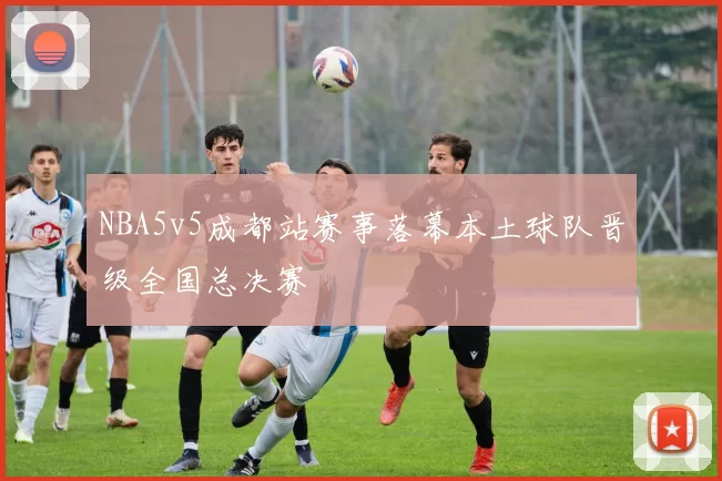 NBA5v5成都站赛事落幕本土球队晋级全国总决赛