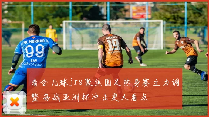 看会儿球jrs聚焦国足热身赛主力调整 备战亚洲杯冲击更大看点