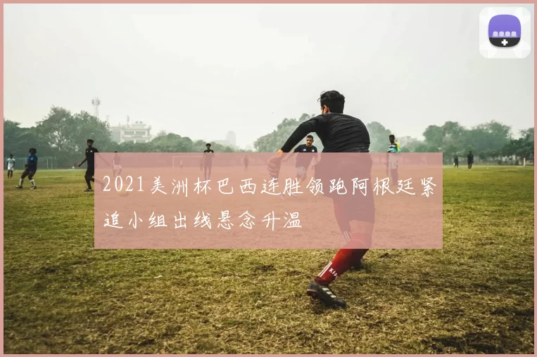 2021美洲杯巴西连胜领跑阿根廷紧追小组出线悬念升温