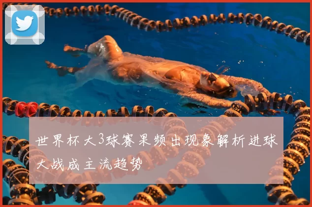 世界杯大3球赛果频出现象解析进球大战成主流趋势