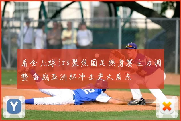 看会儿球jrs聚焦国足热身赛主力调整 备战亚洲杯冲击更大看点