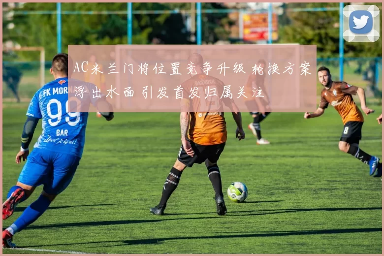 AC米兰门将位置竞争升级 轮换方案浮出水面 引发首发归属关注