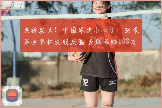央视发力!中国球迷小心了:别录屏世界杯发朋友圈 否则或赔108万