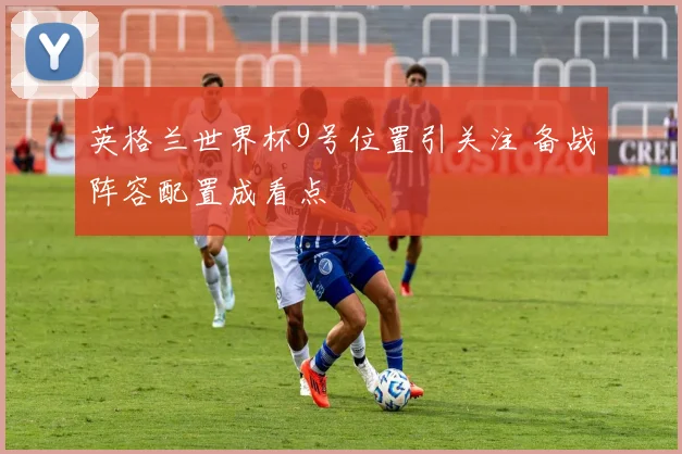 英格兰世界杯9号位置引关注 备战阵容配置成看点