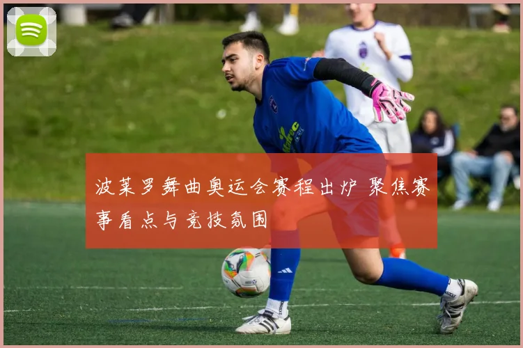 波莱罗舞曲奥运会赛程出炉 聚焦赛事看点与竞技氛围