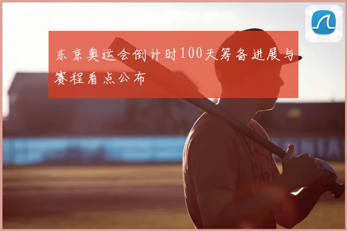 东京奥运会倒计时100天筹备进展与赛程看点公布