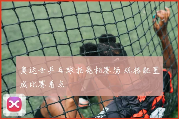 奥运会乒乓球拍亮相赛场 规格配置成比赛看点