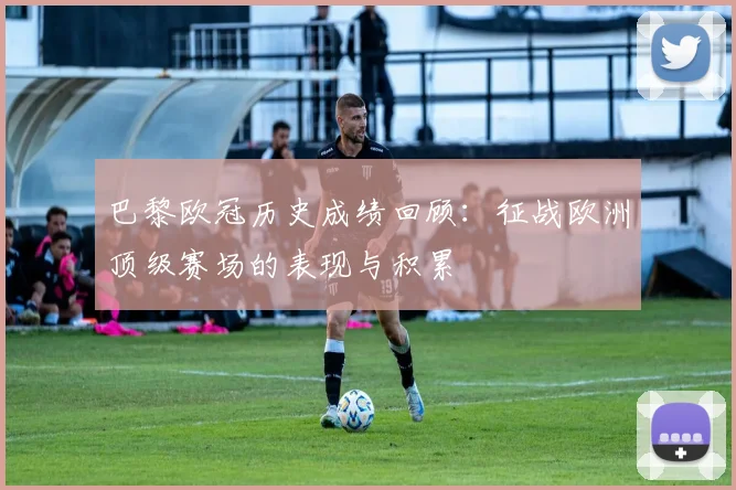 巴黎欧冠历史成绩回顾:征战欧洲顶级赛场的表现与积累